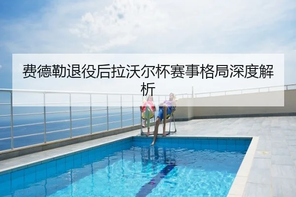 费德勒退役后拉沃尔杯赛事格局深度解析